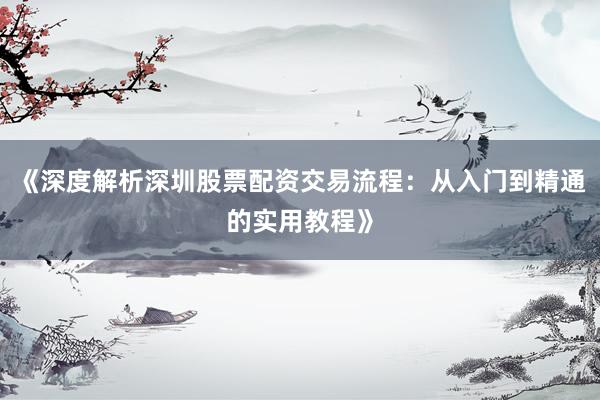 《深度解析深圳股票配资交易流程：从入门到精通的实用教程》
