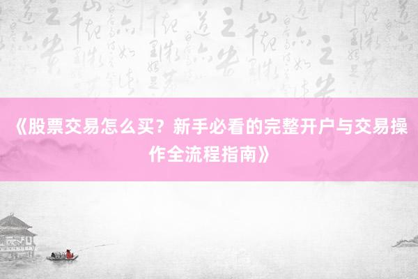《股票交易怎么买？新手必看的完整开户与交易操作全流程指南》