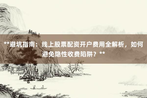 **避坑指南：线上股票配资开户费用全解析，如何避免隐性收费陷阱？**