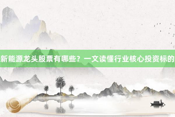 新能源龙头股票有哪些？一文读懂行业核心投资标的