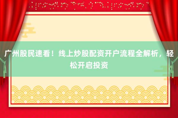 广州股民速看！线上炒股配资开户流程全解析，轻松开启投资