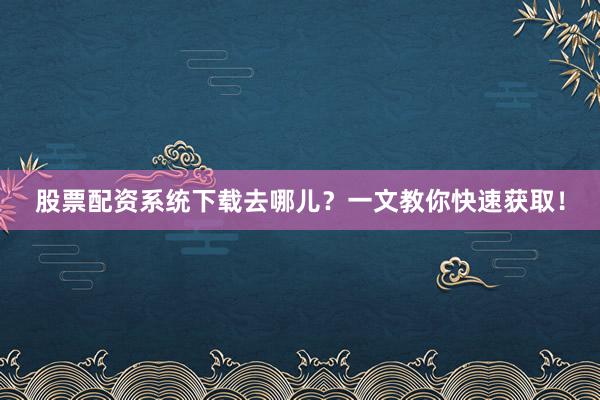 股票配资系统下载去哪儿？一文教你快速获取！