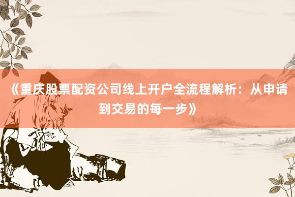 《重庆股票配资公司线上开户全流程解析：从申请到交易的每一步》
