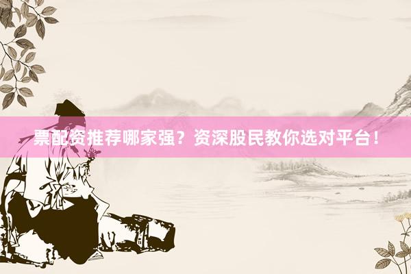 票配资推荐哪家强？资深股民教你选对平台！