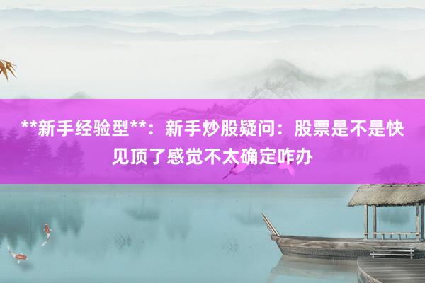 **新手经验型**：新手炒股疑问：股票是不是快见顶了感觉不太确定咋办