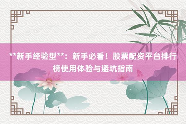 **新手经验型**：新手必看！股票配资平台排行榜使用体验与避坑指南
