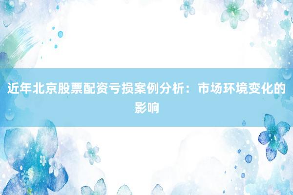 近年北京股票配资亏损案例分析：市场环境变化的影响