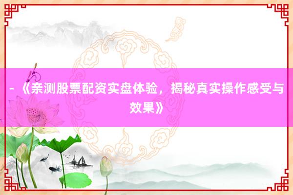 - 《亲测股票配资实盘体验，揭秘真实操作感受与效果》
