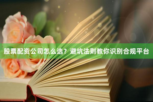 股票配资公司怎么选？避坑法则教你识别合规平台