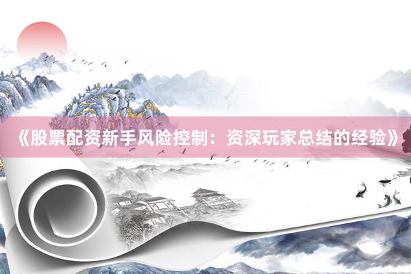 《股票配资新手风险控制：资深玩家总结的经验》