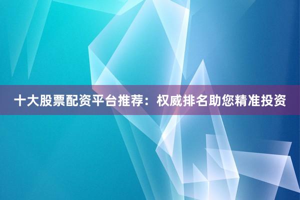 十大股票配资平台推荐：权威排名助您精准投资