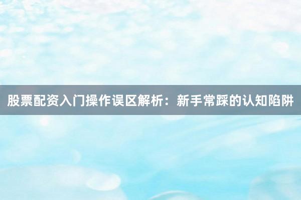 股票配资入门操作误区解析：新手常踩的认知陷阱