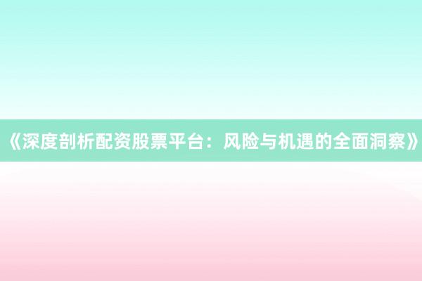 《深度剖析配资股票平台：风险与机遇的全面洞察》