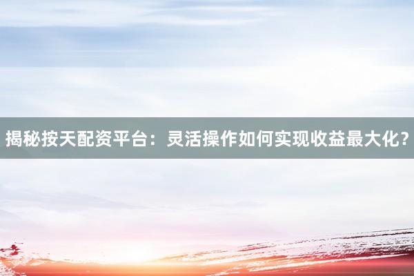 揭秘按天配资平台：灵活操作如何实现收益最大化？