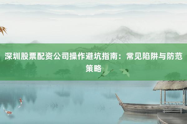 深圳股票配资公司操作避坑指南：常见陷阱与防范策略