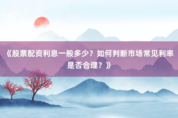 《股票配资利息一般多少？如何判断市场常见利率是否合理？》