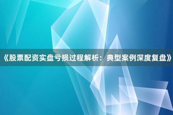 《股票配资实盘亏损过程解析：典型案例深度复盘》