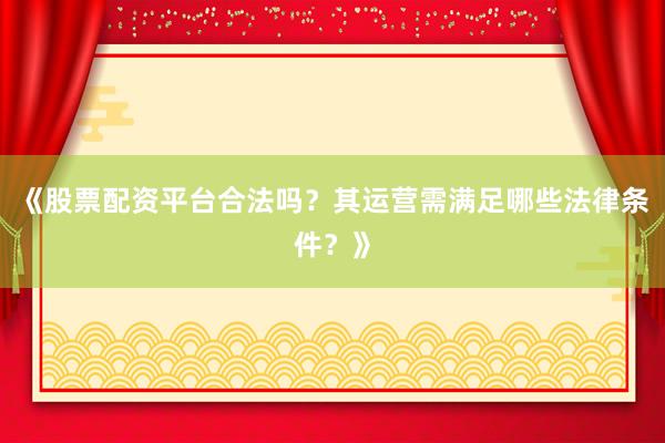 《股票配资平台合法吗？其运营需满足哪些法律条件？》