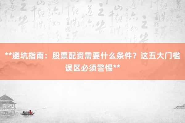 **避坑指南：股票配资需要什么条件？这五大门槛误区必须警惕**