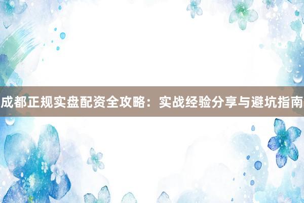 成都正规实盘配资全攻略：实战经验分享与避坑指南