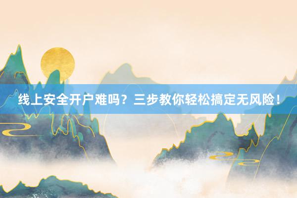 线上安全开户难吗?三步教你轻松搞定无风险!