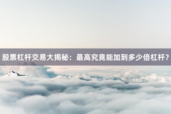 股票杠杆交易大揭秘:最高究竟能加到多少倍杠杆?