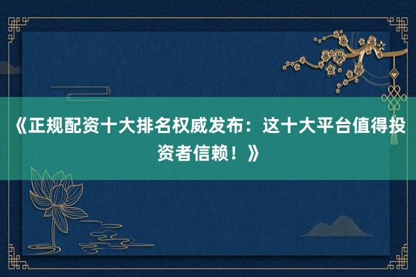 《正规配资十大排名权威发布:这十大平台值得投资者信赖!》