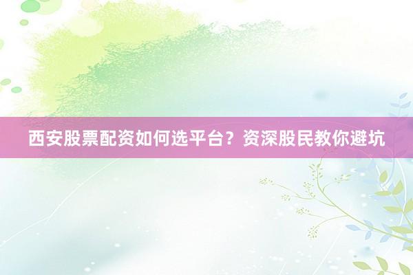 西安股票配资如何选平台？资深股民教你避坑