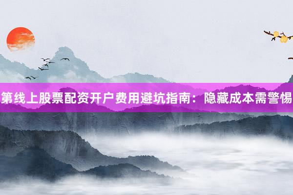 第线上股票配资开户费用避坑指南：隐藏成本需警惕