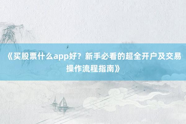 《买股票什么app好？新手必看的超全开户及交易操作流程指南》