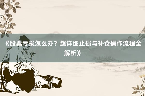 《股票亏损怎么办？超详细止损与补仓操作流程全解析》