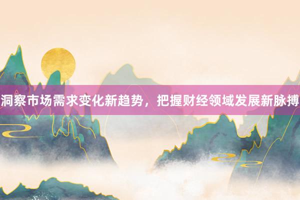 洞察市场需求变化新趋势，把握财经领域发展新脉搏