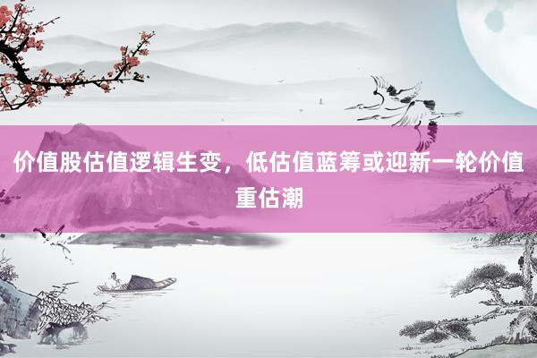 价值股估值逻辑生变，低估值蓝筹或迎新一轮价值重估潮