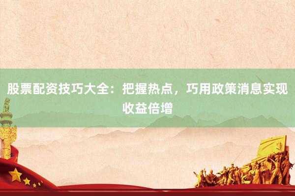 股票配资技巧大全：把握热点，巧用政策消息实现收益倍增