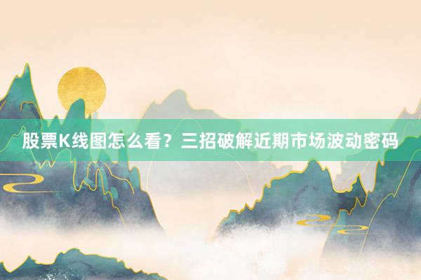 股票K线图怎么看？三招破解近期市场波动密码