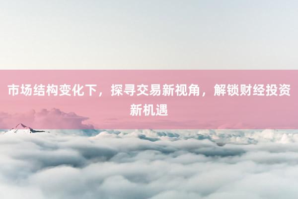 市场结构变化下，探寻交易新视角，解锁财经投资新机遇
