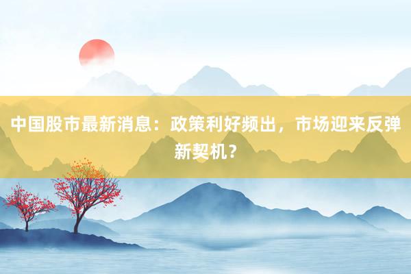 中国股市最新消息：政策利好频出，市场迎来反弹新契机？