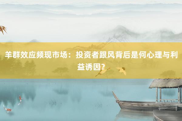 羊群效应频现市场：投资者跟风背后是何心理与利益诱因？