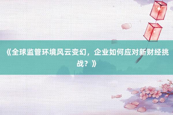 《全球监管环境风云变幻，企业如何应对新财经挑战？》