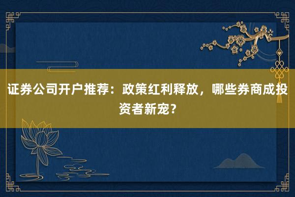 证券公司开户推荐：政策红利释放，哪些券商成投资者新宠？