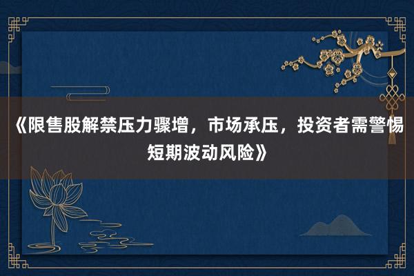 《限售股解禁压力骤增，市场承压，投资者需警惕短期波动风险》