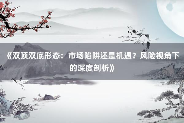 《双顶双底形态：市场陷阱还是机遇？风险视角下的深度剖析》