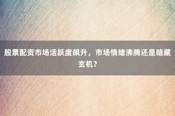 股票配资市场活跃度飙升，市场情绪沸腾还是暗藏玄机？