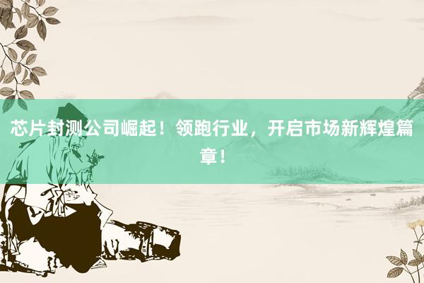 芯片封测公司崛起！领跑行业，开启市场新辉煌篇章！