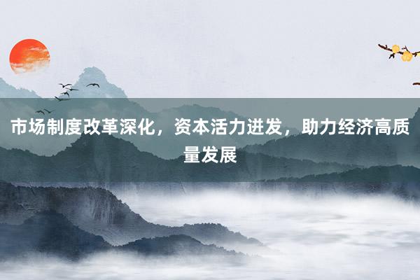 市场制度改革深化，资本活力迸发，助力经济高质量发展