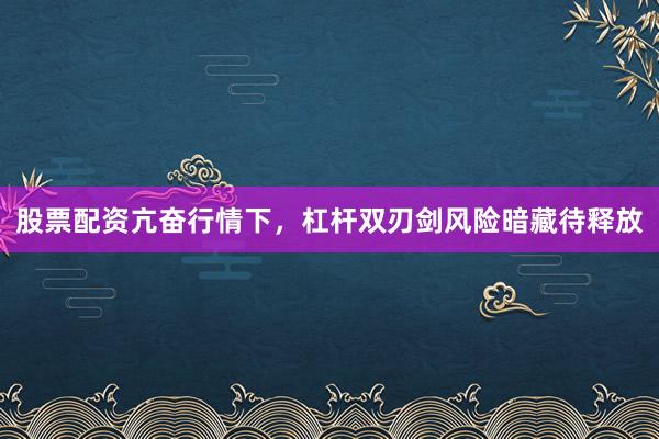 股票配资亢奋行情下,杠杆双刃剑风险暗藏待释放