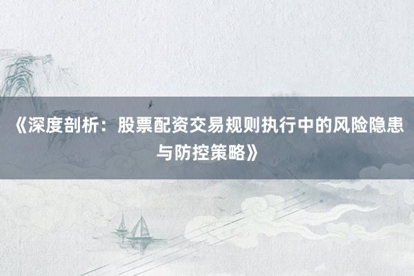 《深度剖析：股票配资交易规则执行中的风险隐患与防控策略》