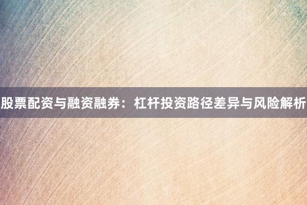 股票配资与融资融券：杠杆投资路径差异与风险解析