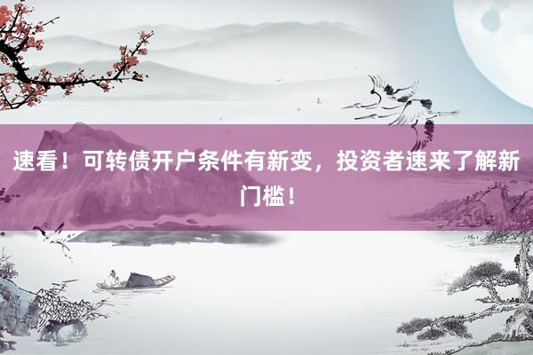 速看！可转债开户条件有新变，投资者速来了解新门槛！