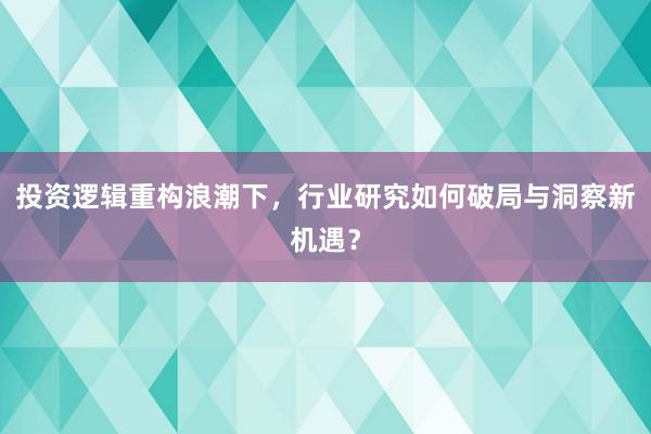 投资逻辑重构浪潮下，行业研究如何破局与洞察新机遇？